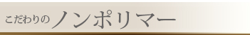 こだわりの
ノンポリマー